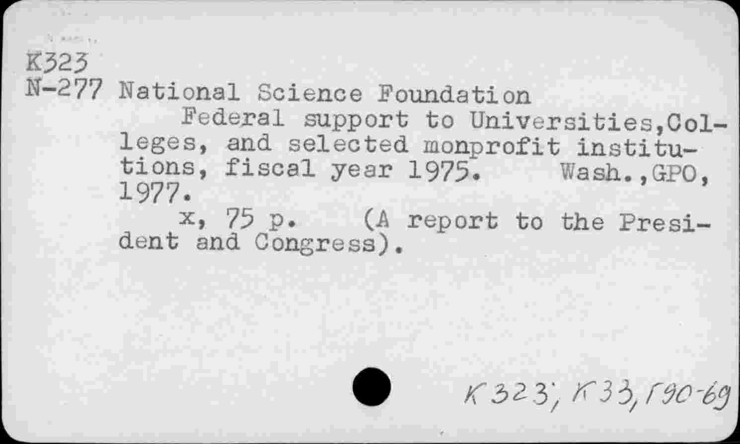 ﻿K?23
N-277 National Science Foundation
Federal support to Universities,Colleges, and selected nonprofit institutions, fiscal year 1975. Wash.,GPO, 1977.
x, 75 p. (A report to the President and Congress).
<323;